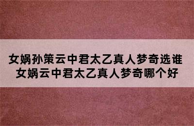 女娲孙策云中君太乙真人梦奇选谁 女娲云中君太乙真人梦奇哪个好